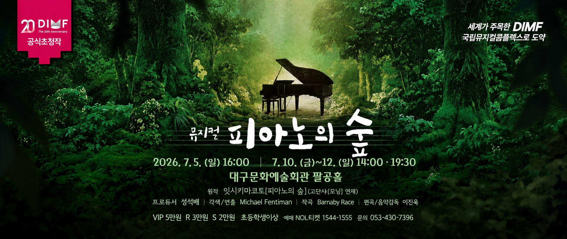 제20회 딤프 공식초청작 
뮤지컬 피아노의 숲

2026. 7.5.(일) 16:00  
        7.10.(금) ~ 12.(일) 14:00 19:30 
대구문화예술회관 팔공홀 

원작 잇시키마코토[피아노의 숲] (고단샤[모닝] 연재) 
프로듀서 성석배 ｜각색/연출 Michael Fentiman ｜ 작곡 Barnaby Race ｜ 편곡/음악감독 이진욱 
VIP 5만원 R 3만원 S 2만원  
초등학생이상 
예매 NOL티켓 1544-1555 
문의 053-430-7396 
