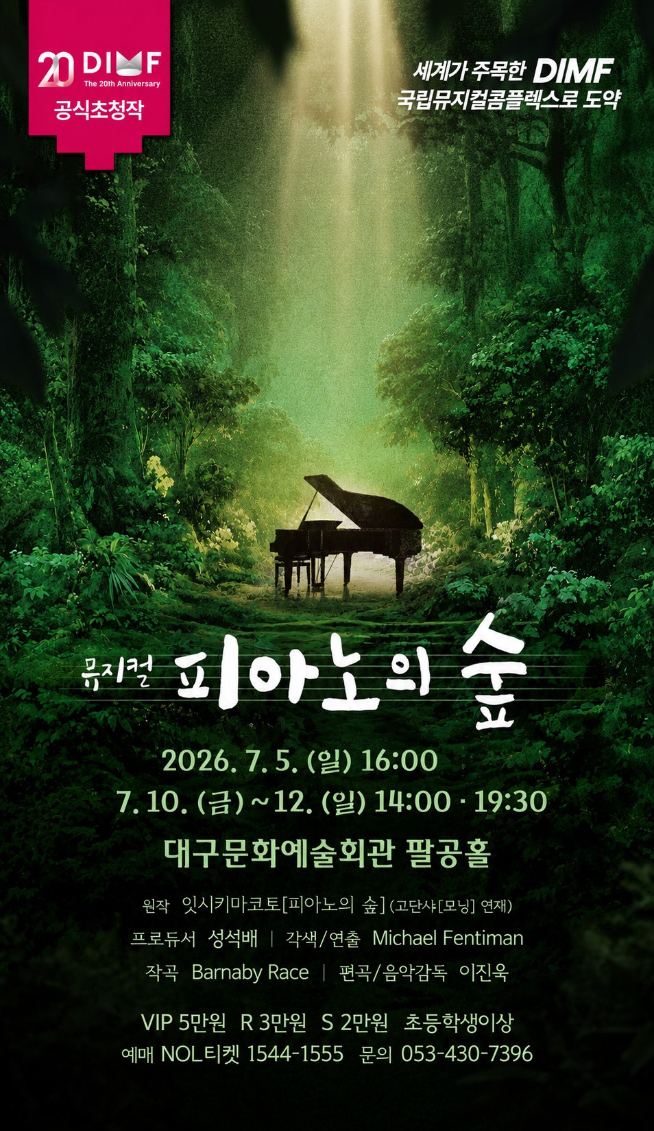 제20회 딤프 공식초청작 
뮤지컬 피아노의 숲

2026. 7.5.(일) 16:00  
        7.10.(금) ~ 12.(일) 14:00 19:30 
대구문화예술회관 팔공홀 

원작 잇시키마코토[피아노의 숲] (고단샤[모닝] 연재) 
프로듀서 성석배 ｜각색/연출 Michael Fentiman ｜ 작곡 Barnaby Race ｜ 편곡/음악감독 이진욱 
VIP 5만원 R 3만원 S 2만원  
초등학생이상 
예매 NOL티켓 1544-1555 
문의 053-430-7396 
