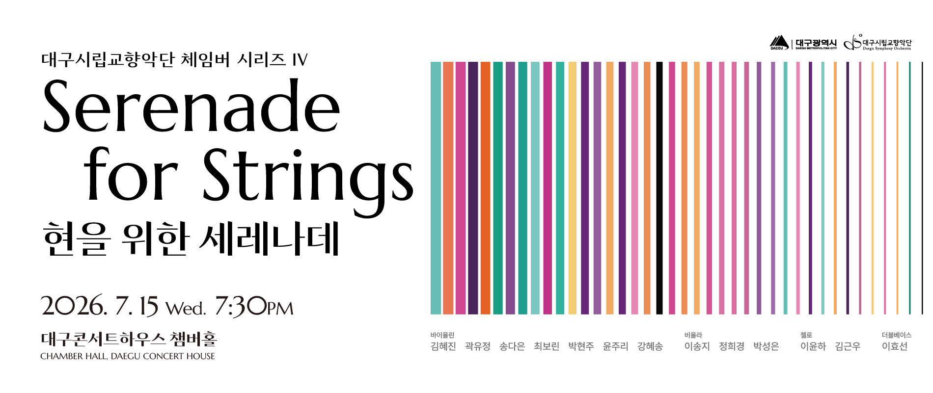 대구시립교향악단 체임버 시리즈 4 현을 위한 세레나데. 2026년 7월 15일 오후 7시 30분. 장소 대구콘서트하우스 챔버홀. 출연진 바이올린 부악장 김혜진 차석 곽유정 단원 송다은 차석 최보린 단원 박현주 윤주리 강혜송. 비올라 단원 이송지 정희경 박성은. 첼로 수석 이윤하 단원 김근우. 더블베이스 차석 이효선. 가격 전석 무료(1인 최대 4매). 예약 NOL티켓 전화예약 053-430-7765