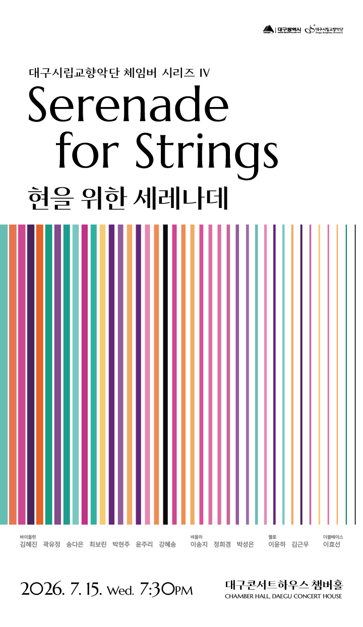 대구시립교향악단 체임버 시리즈 4 현을 위한 세레나데. 2026년 7월 15일 오후 7시 30분. 장소 대구콘서트하우스 챔버홀. 출연진 바이올린 부악장 김혜진 차석 곽유정 단원 송다은 차석 최보린 단원 박현주 윤주리 강혜송. 비올라 단원 이송지 정희경 박성은. 첼로 수석 이윤하 단원 김근우. 더블베이스 차석 이효선. 가격 전석 무료(1인 최대 4매). 예약 NOL티켓 전화예약 053-430-7765